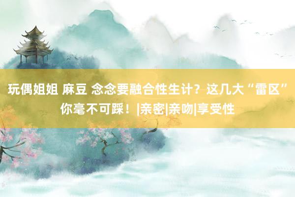 玩偶姐姐 麻豆 念念要融合性生计？这几大“雷区”你毫不可踩！|亲密|亲吻|享受性