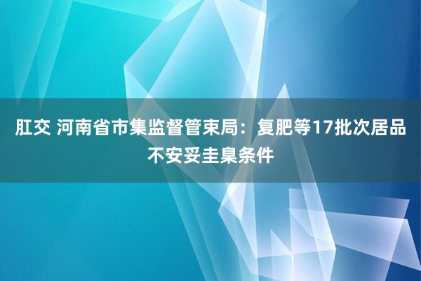 肛交 河南省市集监督管束局：复肥等17批次居品不安妥圭臬条件