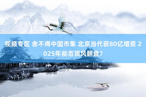 视频专区 舍不得中国市集 北京当代获80亿增资 2025年能否顶风翻盘？