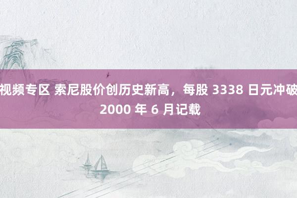 视频专区 索尼股价创历史新高，每股 3338 日元冲破 2000 年 6 月记载