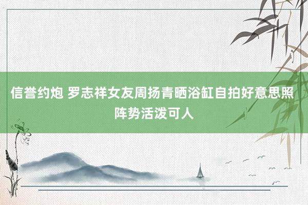 信誉约炮 罗志祥女友周扬青晒浴缸自拍好意思照 阵势活泼可人