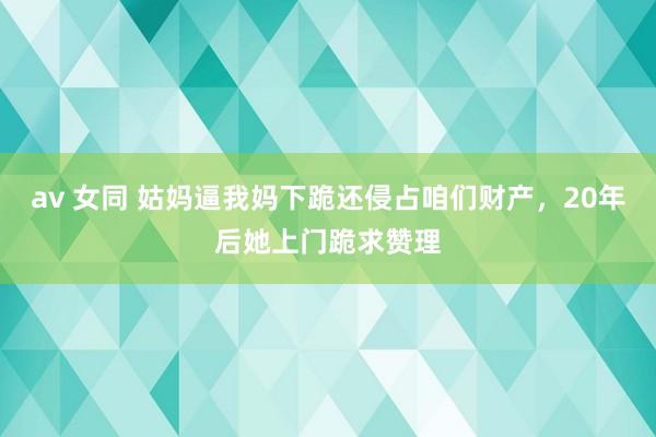 av 女同 姑妈逼我妈下跪还侵占咱们财产，20年后她上门跪求赞理