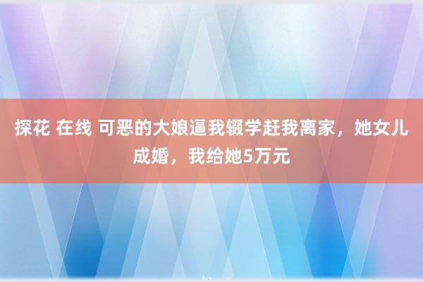 探花 在线 可恶的大娘逼我辍学赶我离家，她女儿成婚，我给她5万元