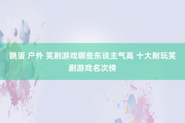 跳蛋 户外 笑剧游戏哪些东谈主气高 十大耐玩笑剧游戏名次榜